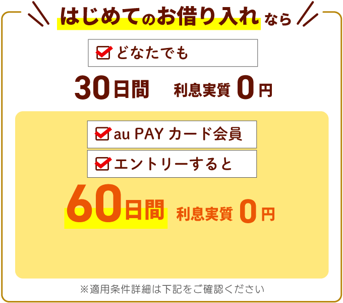はじめてのお借り入れならどなたでも【30日間利息実質0円】au PAY カード会員＋エントリーすると【60日間利息実質0円】※適用条件詳細は下記をご確認ください